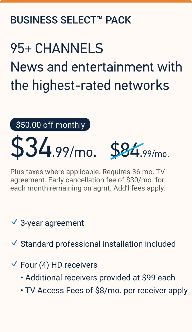 BUSINESS SELECT™ PACK with 95+ channels including news and entertainment with the highest-rated networks. Only $34.99 a month with 36 month agreement.
